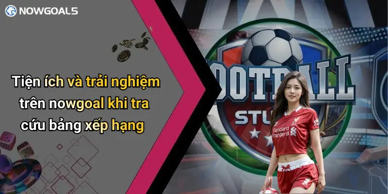 Tiện ích và trải nghiệm trên nowgoal khi tra cứu bảng xếp hạng